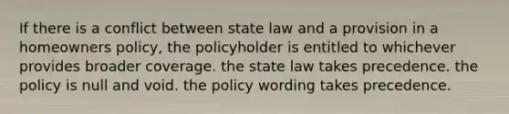 If there is a conflict between state law and a provision in a homeowners policy, the policyholder is entitled to whichever provides broader coverage. the state law takes precedence. the policy is null and void. the policy wording takes precedence.