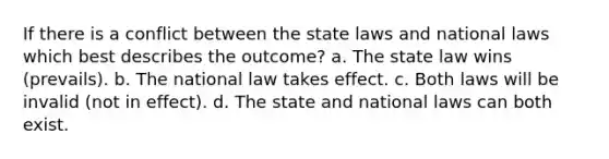 If there is a conflict between the state laws and national laws which best describes the outcome? a. The state law wins (prevails). b. The national law takes effect. c. Both laws will be invalid (not in effect). d. The state and national laws can both exist.