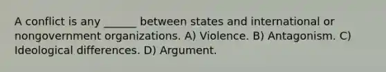 A conflict is any ______ between states and international or nongovernment organizations. A) Violence. B) Antagonism. C) Ideological differences. D) Argument.