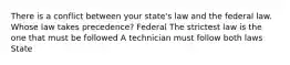 There is a conflict between your state's law and the federal law. Whose law takes precedence? Federal The strictest law is the one that must be followed A technician must follow both laws State