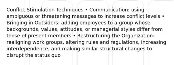 Conflict Stimulation Techniques • Communication: using ambiguous or threatening messages to increase conflict levels • Bringing in Outsiders: adding employees to a group whose backgrounds, values, attitudes, or managerial styles differ from those of present members • Restructuring the Organization: realigning work groups, altering rules and regulations, increasing interdependence, and making similar structural changes to disrupt the status quo