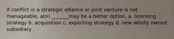 If conflict in a strategic alliance or joint venture is not manageable, a(n) _______may be a better option. a. licensing strategy b. acquisition c. exporting strategy d. new wholly owned subsidiary