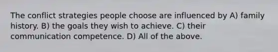 The conflict strategies people choose are influenced by A) family history. B) the goals they wish to achieve. C) their communication competence. D) All of the above.