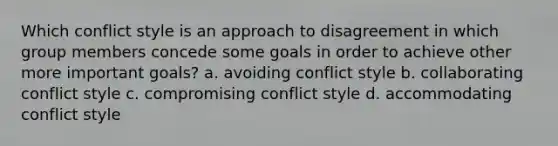 Which conflict style is an approach to disagreement in which group members concede some goals in order to achieve other more important goals? a. avoiding conflict style b. collaborating conflict style c. compromising conflict style d. accommodating conflict style