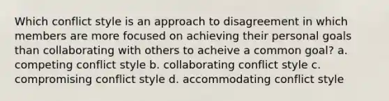 Which conflict style is an approach to disagreement in which members are more focused on achieving their personal goals than collaborating with others to acheive a common goal? a. competing conflict style b. collaborating conflict style c. compromising conflict style d. accommodating conflict style