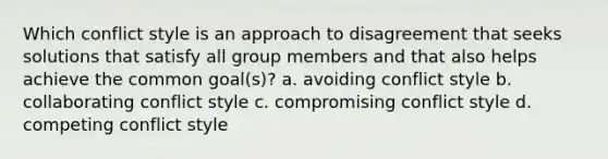 Which conflict style is an approach to disagreement that seeks solutions that satisfy all group members and that also helps achieve the common goal(s)? a. avoiding conflict style b. collaborating conflict style c. compromising conflict style d. competing conflict style