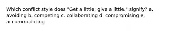 Which conflict style does "Get a little; give a little." signify? a. avoiding b. competing c. collaborating d. compromising e. accommodating