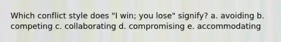 Which conflict style does "I win; you lose" signify? a. avoiding b. competing c. collaborating d. compromising e. accommodating