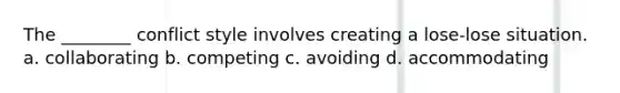 The ________ conflict style involves creating a lose-lose situation. a. collaborating b. competing c. avoiding d. accommodating