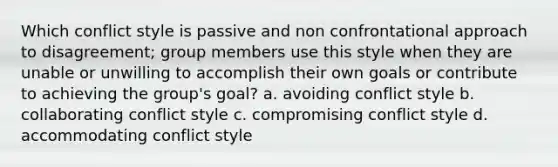 Which conflict style is passive and non confrontational approach to disagreement; group members use this style when they are unable or unwilling to accomplish their own goals or contribute to achieving the group's goal? a. avoiding conflict style b. collaborating conflict style c. compromising conflict style d. accommodating conflict style