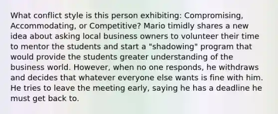 What conflict style is this person exhibiting: Compromising, Accommodating, or Competitive? Mario timidly shares a new idea about asking local business owners to volunteer their time to mentor the students and start a "shadowing" program that would provide the students greater understanding of the business world. However, when no one responds, he withdraws and decides that whatever everyone else wants is fine with him. He tries to leave the meeting early, saying he has a deadline he must get back to.