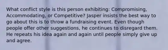 What conflict style is this person exhibiting: Compromising, Accommodating, or Competitive? Jasper insists the best way to go about this is to throw a fundraising event. Even though people offer other suggestions, he continues to disregard them. He repeats his idea again and again until people simply give up and agree.