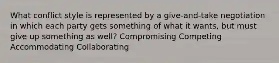 What conflict style is represented by a give-and-take negotiation in which each party gets something of what it wants, but must give up something as well? Compromising Competing Accommodating Collaborating