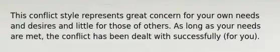 This conflict style represents great concern for your own needs and desires and little for those of others. As long as your needs are met, the conflict has been dealt with successfully (for you).