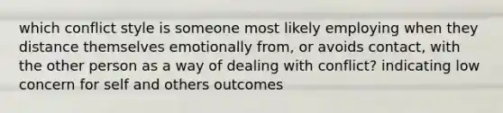 which conflict style is someone most likely employing when they distance themselves emotionally from, or avoids contact, with the other person as a way of dealing with conflict? indicating low concern for self and others outcomes