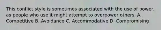 This conflict style is sometimes associated with the use of power, as people who use it might attempt to overpower others. A. Competitive B. Avoidance C. Accommodative D. Compromising