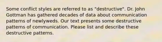 Some conflict styles are referred to as "destructive". Dr. John Gottman has gathered decades of data about communication patterns of newlyweds. Our text presents some destructive patterns of communication. Please list and describe these destructive patterns.