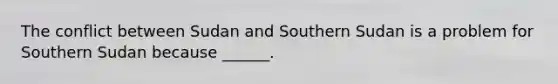 The conflict between Sudan and Southern Sudan is a problem for Southern Sudan because ______.