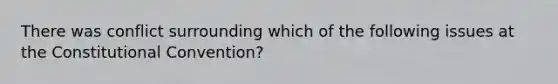 There was conflict surrounding which of the following issues at the Constitutional Convention?