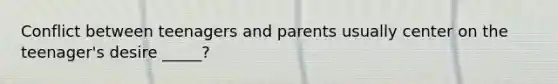 Conflict between teenagers and parents usually center on the teenager's desire _____?