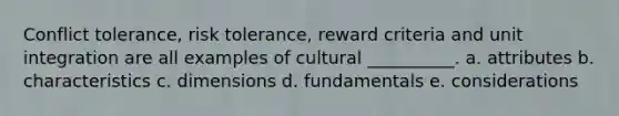 Conflict tolerance, risk tolerance, reward criteria and unit integration are all examples of cultural __________. a. attributes b. characteristics c. dimensions d. fundamentals e. considerations