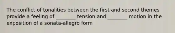 The conflict of tonalities between the first and second themes provide a feeling of ________ tension and ________ motion in the exposition of a sonata-allegro form