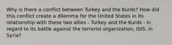 Why is there a conflict between Turkey and the Kurds? How did this conflict create a dilemma for the United States in its relationship with these two allies - Turkey and the Kurds - in regard to its battle against the terrorist organization, ISIS, in Syria?