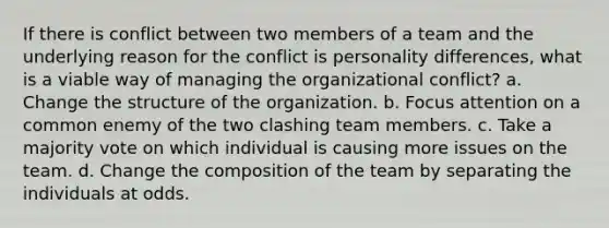 If there is conflict between two members of a team and the underlying reason for the conflict is personality differences, what is a viable way of managing the organizational conflict? a. Change the structure of the organization. b. Focus attention on a common enemy of the two clashing team members. c. Take a majority vote on which individual is causing more issues on the team. d. Change the composition of the team by separating the individuals at odds.