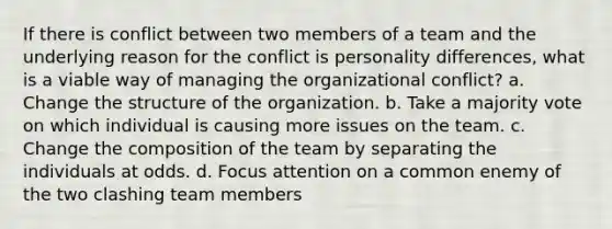 If there is conflict between two members of a team and the underlying reason for the conflict is personality differences, what is a viable way of managing the organizational conflict? a. Change the structure of the organization. b. Take a majority vote on which individual is causing more issues on the team. c. Change the composition of the team by separating the individuals at odds. d. Focus attention on a common enemy of the two clashing team members