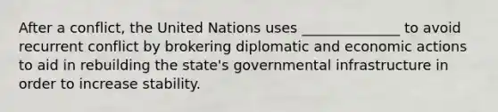 After a conflict, the United Nations uses ______________ to avoid recurrent conflict by brokering diplomatic and economic actions to aid in rebuilding the state's governmental infrastructure in order to increase stability.