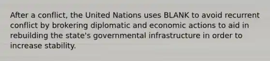 After a conflict, the United Nations uses BLANK to avoid recurrent conflict by brokering diplomatic and economic actions to aid in rebuilding the state's governmental infrastructure in order to increase stability.