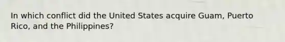 In which conflict did the United States acquire Guam, Puerto Rico, and the Philippines?