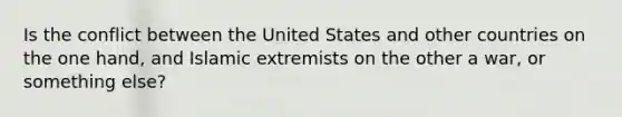 Is the conflict between the United States and other countries on the one hand, and Islamic extremists on the other a war, or something else?