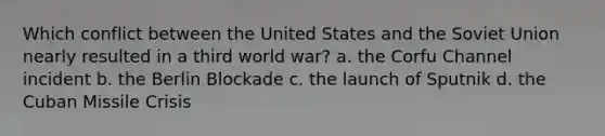 Which conflict between the United States and the Soviet Union nearly resulted in a third world war? a. the Corfu Channel incident b. the Berlin Blockade c. the launch of Sputnik d. the Cuban Missile Crisis