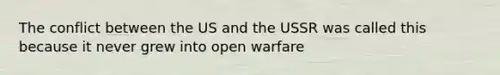 The conflict between the US and the USSR was called this because it never grew into open warfare