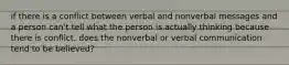 if there is a conflict between verbal and nonverbal messages and a person can't tell what the person is actually thinking because there is conflict, does the nonverbal or verbal communication tend to be believed?