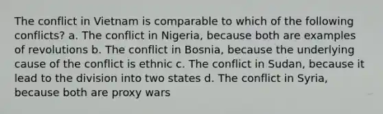 The conflict in Vietnam is comparable to which of the following conflicts? a. The conflict in Nigeria, because both are examples of revolutions b. The conflict in Bosnia, because the underlying cause of the conflict is ethnic c. The conflict in Sudan, because it lead to the division into two states d. The conflict in Syria, because both are proxy wars