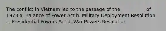 The conflict in Vietnam led to the passage of the __________ of 1973 a. Balance of Power Act b. Military Deployment Resolution c. Presidential Powers Act d. War Powers Resolution