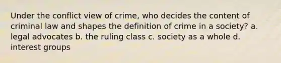 Under the conflict view of crime, who decides the content of criminal law and shapes the definition of crime in a society? a. legal advocates b. the ruling class c. society as a whole d. interest groups