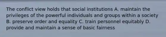 The conflict view holds that social institutions A. maintain the privileges of the powerful individuals and groups within a society B. preserve order and equality C. train personnel equitably D. provide and maintain a sense of basic fairness