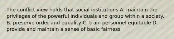 The conflict view holds that social institutions A. maintain the privileges of the powerful individuals and group within a society. B. preserve order and equality C. train personnel equitable D. provide and maintain a sense of basic fairness