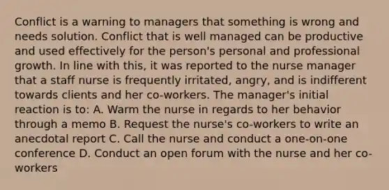 Conflict is a warning to managers that something is wrong and needs solution. Conflict that is well managed can be productive and used effectively for the person's personal and professional growth. In line with this, it was reported to the nurse manager that a staff nurse is frequently irritated, angry, and is indifferent towards clients and her co-workers. The manager's initial reaction is to: A. Warm the nurse in regards to her behavior through a memo B. Request the nurse's co-workers to write an anecdotal report C. Call the nurse and conduct a one-on-one conference D. Conduct an open forum with the nurse and her co-workers