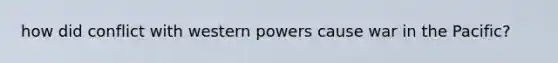 how did conflict with western powers cause war in the Pacific?