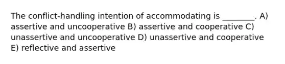 The conflict-handling intention of accommodating is ________. A) assertive and uncooperative B) assertive and cooperative C) unassertive and uncooperative D) unassertive and cooperative E) reflective and assertive