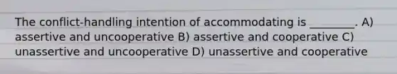 The conflict-handling intention of accommodating is ________. A) assertive and uncooperative B) assertive and cooperative C) unassertive and uncooperative D) unassertive and cooperative