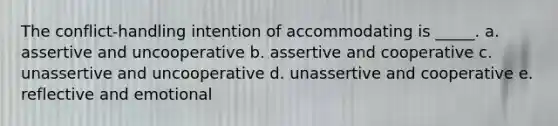 The conflict-handling intention of accommodating is _____. a. assertive and uncooperative b. assertive and cooperative c. unassertive and uncooperative d. unassertive and cooperative e. reflective and emotional