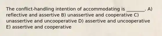 The conflict-handling intention of accommodating is ________. A) reflective and assertive B) unassertive and cooperative C) unassertive and uncooperative D) assertive and uncooperative E) assertive and cooperative