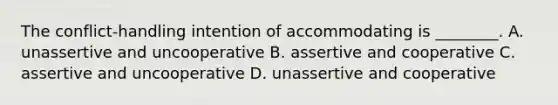 The​ conflict-handling intention of accommodating is​ ________. A. unassertive and uncooperative B. assertive and cooperative C. assertive and uncooperative D. unassertive and cooperative