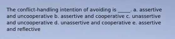 The conflict-handling intention of avoiding is _____. a. assertive and uncooperative b. assertive and cooperative c. unassertive and uncooperative d. unassertive and cooperative e. assertive and reflective