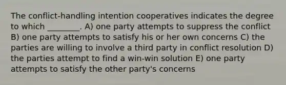 The conflict-handling intention cooperatives indicates the degree to which ________. A) one party attempts to suppress the conflict B) one party attempts to satisfy his or her own concerns C) the parties are willing to involve a third party in conflict resolution D) the parties attempt to find a win-win solution E) one party attempts to satisfy the other party's concerns